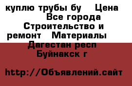 куплю трубы бу  › Цена ­ 10 - Все города Строительство и ремонт » Материалы   . Дагестан респ.,Буйнакск г.